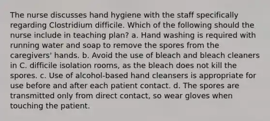 The nurse discusses hand hygiene with the staff specifically regarding Clostridium difficile. Which of the following should the nurse include in teaching plan? a. Hand washing is required with running water and soap to remove the spores from the caregivers' hands. b. Avoid the use of bleach and bleach cleaners in C. difficile isolation rooms, as the bleach does not kill the spores. c. Use of alcohol-based hand cleansers is appropriate for use before and after each patient contact. d. The spores are transmitted only from direct contact, so wear gloves when touching the patient.