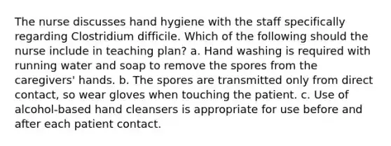 The nurse discusses hand hygiene with the staff specifically regarding Clostridium difficile. Which of the following should the nurse include in teaching plan? a. Hand washing is required with running water and soap to remove the spores from the caregivers' hands. b. The spores are transmitted only from direct contact, so wear gloves when touching the patient. c. Use of alcohol-based hand cleansers is appropriate for use before and after each patient contact.