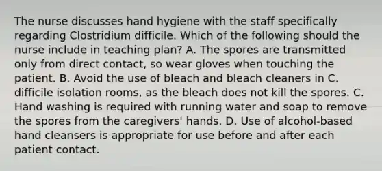 The nurse discusses hand hygiene with the staff specifically regarding Clostridium difficile. Which of the following should the nurse include in teaching plan? A. The spores are transmitted only from direct contact, so wear gloves when touching the patient. B. Avoid the use of bleach and bleach cleaners in C. difficile isolation rooms, as the bleach does not kill the spores. C. Hand washing is required with running water and soap to remove the spores from the caregivers' hands. D. Use of alcohol-based hand cleansers is appropriate for use before and after each patient contact.