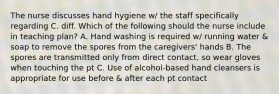 The nurse discusses hand hygiene w/ the staff specifically regarding C. diff. Which of the following should the nurse include in teaching plan? A. Hand washing is required w/ running water & soap to remove the spores from the caregivers' hands B. The spores are transmitted only from direct contact, so wear gloves when touching the pt C. Use of alcohol-based hand cleansers is appropriate for use before & after each pt contact