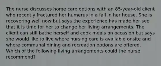 The nurse discusses home care options with an 85-year-old client who recently fractured her humerus in a fall in her house. She is recovering well now but says the experience has made her see that it is time for her to change her living arrangements. The client can still bathe herself and cook meals on occasion but says she would like to live where nursing care is available onsite and where communal dining and recreation options are offered. Which of the following living arrangements could the nurse recommend?