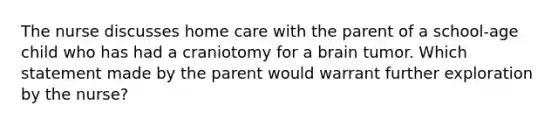 The nurse discusses home care with the parent of a school-age child who has had a craniotomy for a brain tumor. Which statement made by the parent would warrant further exploration by the nurse?