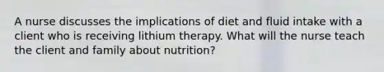 A nurse discusses the implications of diet and fluid intake with a client who is receiving lithium therapy. What will the nurse teach the client and family about nutrition?