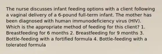 The nurse discusses infant feeding options with a client following a vaginal delivery of a 6-pound full-term infant. The mother has been diagnosed with human immunodeficiency virus (HIV). Which is the appropriate method of feeding for this client? 1. Breastfeeding for 6 months 2. Breastfeeding for 9 months 3. Bottle-feeding with a fortified formula 4. Bottle-feeding with a tolerated formula