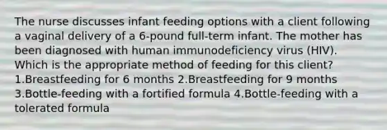 The nurse discusses infant feeding options with a client following a vaginal delivery of a 6-pound full-term infant. The mother has been diagnosed with human immunodeficiency virus (HIV). Which is the appropriate method of feeding for this client? 1.Breastfeeding for 6 months 2.Breastfeeding for 9 months 3.Bottle-feeding with a fortified formula 4.Bottle-feeding with a tolerated formula