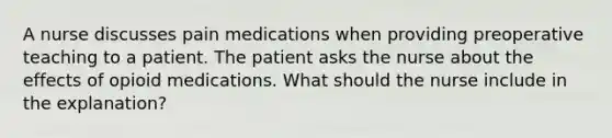 A nurse discusses pain medications when providing preoperative teaching to a patient. The patient asks the nurse about the effects of opioid medications. What should the nurse include in the explanation?