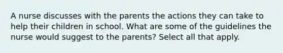 A nurse discusses with the parents the actions they can take to help their children in school. What are some of the guidelines the nurse would suggest to the parents? Select all that apply.