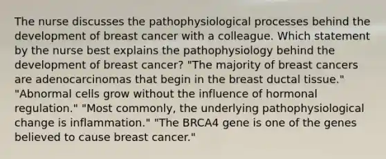 The nurse discusses the pathophysiological processes behind the development of breast cancer with a colleague. Which statement by the nurse best explains the pathophysiology behind the development of breast cancer? "The majority of breast cancers are adenocarcinomas that begin in the breast ductal tissue." "Abnormal cells grow without the influence of hormonal regulation." "Most commonly, the underlying pathophysiological change is inflammation." "The BRCA4 gene is one of the genes believed to cause breast cancer."