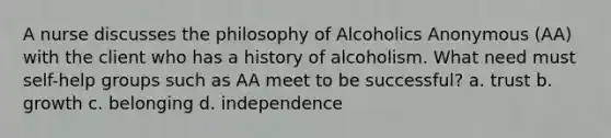 A nurse discusses the philosophy of Alcoholics Anonymous (AA) with the client who has a history of alcoholism. What need must self-help groups such as AA meet to be successful? a. trust b. growth c. belonging d. independence