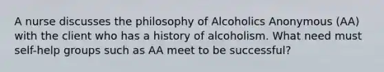 A nurse discusses the philosophy of Alcoholics Anonymous (AA) with the client who has a history of alcoholism. What need must <a href='https://www.questionai.com/knowledge/kGUg39mGRD-self-help-groups' class='anchor-knowledge'>self-help groups</a> such as AA meet to be successful?