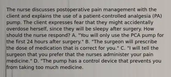 The nurse discusses postoperative pain management with the client and explains the use of a patient-controlled analgesia (PA) pump. The client expresses fear that they might accidentally overdose herself, since they will be sleepy after surgery. How should the nurse respond? A. "You will only use the PCA pump for the first 24 hours after surgery." B. "The surgeon will prescribe the dose of medication that is correct for you." C. "I will tell the surgeon that you prefer that the nurses administer your pain medicine." D. "The pump has a control device that prevents you from taking too much medicine.