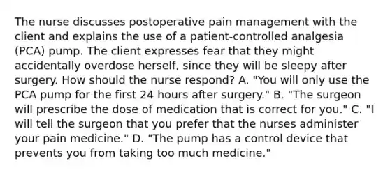 The nurse discusses postoperative pain management with the client and explains the use of a patient-controlled analgesia (PCA) pump. The client expresses fear that they might accidentally overdose herself, since they will be sleepy after surgery. How should the nurse respond? A. "You will only use the PCA pump for the first 24 hours after surgery." B. "The surgeon will prescribe the dose of medication that is correct for you." C. "I will tell the surgeon that you prefer that the nurses administer your pain medicine." D. "The pump has a control device that prevents you from taking too much medicine."