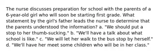 The nurse discusses preparation for school with the parents of a 6-year-old girl who will soon be starting first grade. What statement by the girl's father leads the nurse to determine that the parents understood the information? a. "We should put a stop to her thumb-sucking." b. "We'll have a talk about what school is like." c. "We will let her walk to the bus stop by herself." d. "We'll have her meet some children who will be in her class."