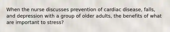 When the nurse discusses prevention of cardiac disease, falls, and depression with a group of older adults, the benefits of what are important to stress?