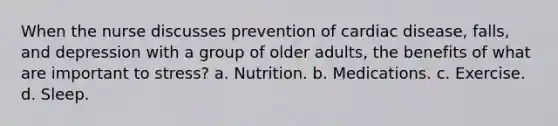 When the nurse discusses prevention of cardiac disease, falls, and depression with a group of older adults, the benefits of what are important to stress? a. Nutrition. b. Medications. c. Exercise. d. Sleep.