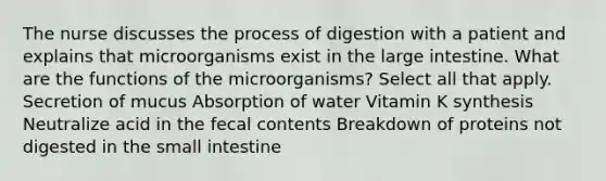 The nurse discusses the process of digestion with a patient and explains that microorganisms exist in the large intestine. What are the functions of the microorganisms? Select all that apply. Secretion of mucus Absorption of water Vitamin K synthesis Neutralize acid in the fecal contents Breakdown of proteins not digested in the small intestine