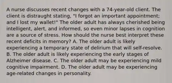 A nurse discusses recent changes with a 74-year-old client. The client is distraught stating, "I forgot an important appointment; and I lost my wallet!" The older adult has always cherished being intelligent, alert, and informed, so even minor lapses in cognition are a source of stress. How should the nurse best interpret these recent deficits in memory? A. The older adult is likely experiencing a temporary state of delirium that will self-resolve. B. The older adult is likely experiencing the early stages of Alzheimer disease. C. The older adult may be experiencing mild cognitive impairment. D. The older adult may be experiencing age-related changes in personality.