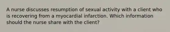 A nurse discusses resumption of sexual activity with a client who is recovering from a myocardial infarction. Which information should the nurse share with the client?