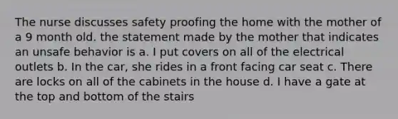 The nurse discusses safety proofing the home with the mother of a 9 month old. the statement made by the mother that indicates an unsafe behavior is a. I put covers on all of the electrical outlets b. In the car, she rides in a front facing car seat c. There are locks on all of the cabinets in the house d. I have a gate at the top and bottom of the stairs