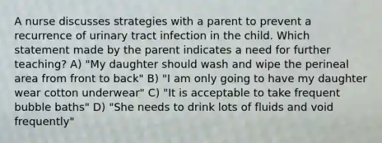 A nurse discusses strategies with a parent to prevent a recurrence of urinary tract infection in the child. Which statement made by the parent indicates a need for further teaching? A) "My daughter should wash and wipe the perineal area from front to back" B) "I am only going to have my daughter wear cotton underwear" C) "It is acceptable to take frequent bubble baths" D) "She needs to drink lots of fluids and void frequently"