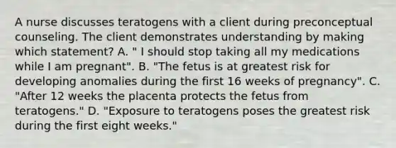 A nurse discusses teratogens with a client during preconceptual counseling. The client demonstrates understanding by making which statement? A. " I should stop taking all my medications while I am pregnant". B. "The fetus is at greatest risk for developing anomalies during the first 16 weeks of pregnancy". C. "After 12 weeks the placenta protects the fetus from teratogens." D. "Exposure to teratogens poses the greatest risk during the first eight weeks."