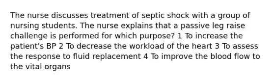 The nurse discusses treatment of septic shock with a group of nursing students. The nurse explains that a passive leg raise challenge is performed for which purpose? 1 To increase the patient's BP 2 To decrease the workload of the heart 3 To assess the response to fluid replacement 4 To improve the blood flow to the vital organs