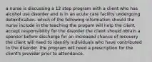 a nurse is discussing a 12 step program with a client who has alcohol use disorder and is in an acute care facility undergoing detoxification. which of the following information should the nurse include in the teaching the progam will help the client accept responsibility for the disorder the client should obtain a sponsor before discharge for an increased chance of recovery the client will need to identify individuals who have contributed to the disorder. the program will need a prescription for the client's provider prior to attendance.