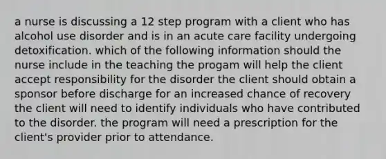 a nurse is discussing a 12 step program with a client who has alcohol use disorder and is in an acute care facility undergoing detoxification. which of the following information should the nurse include in the teaching the progam will help the client accept responsibility for the disorder the client should obtain a sponsor before discharge for an increased chance of recovery the client will need to identify individuals who have contributed to the disorder. the program will need a prescription for the client's provider prior to attendance.