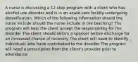 A nurse is discussing a 12 step program with a client who has alcohol use disorder and is in an acute care facility undergoing detoxification. Which of the following information should the nurse include should the nurse include in the teaching? The program will help the client accept the responsibility for the disorder The client should obtain a sponsor before discharge for an increased chance of recovery The client will need to identify individuals who have contributed to the disorder The program will need a prescription from the client's provider prior to attendance