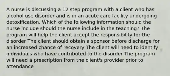 A nurse is discussing a 12 step program with a client who has alcohol use disorder and is in an acute care facility undergoing detoxification. Which of the following information should the nurse include should the nurse include in the teaching? The program will help the client accept the responsibility for the disorder The client should obtain a sponsor before discharge for an increased chance of recovery The client will need to identify individuals who have contributed to the disorder The program will need a prescription from the client's provider prior to attendance