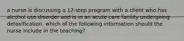 a nurse is discussing a 12-step program with a client who has alcohol use disorder and is in an acute care facility undergoing detoxification. which of the following information should the nurse include in the teaching?