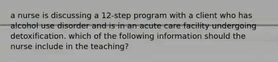 a nurse is discussing a 12-step program with a client who has alcohol use disorder and is in an acute care facility undergoing detoxification. which of the following information should the nurse include in the teaching?