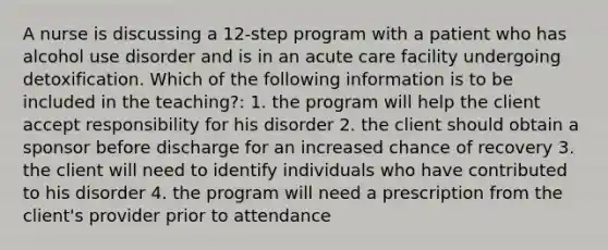 A nurse is discussing a 12-step program with a patient who has alcohol use disorder and is in an acute care facility undergoing detoxification. Which of the following information is to be included in the teaching?: 1. the program will help the client accept responsibility for his disorder 2. the client should obtain a sponsor before discharge for an increased chance of recovery 3. the client will need to identify individuals who have contributed to his disorder 4. the program will need a prescription from the client's provider prior to attendance