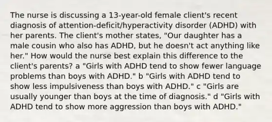 The nurse is discussing a​ 13-year-old female​ client's recent diagnosis of​ attention-deficit/hyperactivity disorder​ (ADHD) with her parents. The​ client's mother​ states, "Our daughter has a male cousin who also has​ ADHD, but he​ doesn't act anything like​ her." How would the nurse best explain this difference to the​ client's parents? a ​"Girls with ADHD tend to show fewer language problems than boys with​ ADHD." b ​"Girls with ADHD tend to show less impulsiveness than boys with​ ADHD." c ​"Girls are usually younger than boys at the time of​ diagnosis." ​d "Girls with ADHD tend to show more aggression than boys with​ ADHD."