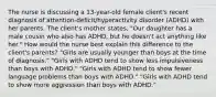 The nurse is discussing a 13-year-old female client's recent diagnosis of attention-deficit/hyperactivity disorder (ADHD) with her parents. The client's mother states, "Our daughter has a male cousin who also has ADHD, but he doesn't act anything like her." How would the nurse best explain this difference to the client's parents? ​"Girls are usually younger than boys at the time of​ diagnosis." ​"Girls with ADHD tend to show less impulsiveness than boys with​ ADHD." ​"Girls with ADHD tend to show fewer language problems than boys with​ ADHD." ​"Girls with ADHD tend to show more aggression than boys with​ ADHD."