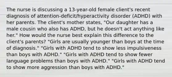 The nurse is discussing a 13-year-old female client's recent diagnosis of attention-deficit/hyperactivity disorder (ADHD) with her parents. The client's mother states, "Our daughter has a male cousin who also has ADHD, but he doesn't act anything like her." How would the nurse best explain this difference to the client's parents? ​"Girls are usually younger than boys at the time of​ diagnosis." ​"Girls with ADHD tend to show less impulsiveness than boys with​ ADHD." ​"Girls with ADHD tend to show fewer langu<a href='https://www.questionai.com/knowledge/kQFV4YDFXk-age-problems' class='anchor-knowledge'>age problems</a> than boys with​ ADHD." ​"Girls with ADHD tend to show more aggression than boys with​ ADHD."