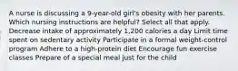 A nurse is discussing a 9-year-old girl's obesity with her parents. Which nursing instructions are helpful? Select all that apply. Decrease intake of approximately 1,200 calories a day Limit time spent on sedentary activity Participate in a formal weight-control program Adhere to a high-protein diet Encourage fun exercise classes Prepare of a special meal just for the child