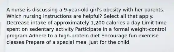 A nurse is discussing a 9-year-old girl's obesity with her parents. Which nursing instructions are helpful? Select all that apply. Decrease intake of approximately 1,200 calories a day Limit time spent on sedentary activity Participate in a formal weight-control program Adhere to a high-protein diet Encourage fun exercise classes Prepare of a special meal just for the child