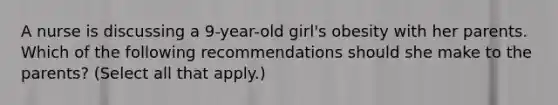 A nurse is discussing a 9-year-old girl's obesity with her parents. Which of the following recommendations should she make to the parents? (Select all that apply.)