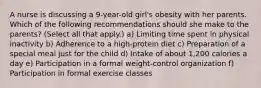 A nurse is discussing a 9-year-old girl's obesity with her parents. Which of the following recommendations should she make to the parents? (Select all that apply.) a) Limiting time spent in physical inactivity b) Adherence to a high-protein diet c) Preparation of a special meal just for the child d) Intake of about 1,200 calories a day e) Participation in a formal weight-control organization f) Participation in formal exercise classes