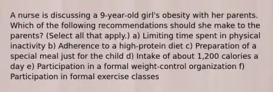 A nurse is discussing a 9-year-old girl's obesity with her parents. Which of the following recommendations should she make to the parents? (Select all that apply.) a) Limiting time spent in physical inactivity b) Adherence to a high-protein diet c) Preparation of a special meal just for the child d) Intake of about 1,200 calories a day e) Participation in a formal weight-control organization f) Participation in formal exercise classes