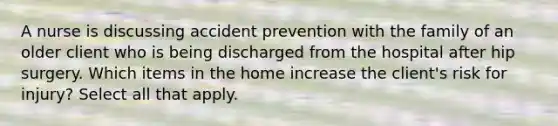 A nurse is discussing accident prevention with the family of an older client who is being discharged from the hospital after hip surgery. Which items in the home increase the client's risk for injury? Select all that apply.