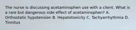 The nurse is discussing acetaminophen use with a client. What is a rare but dangerous side effect of acetaminophen? A. Orthostatic hypotension B. Hepatotoxicity C. Tachyarrhythmia D. Tinnitus