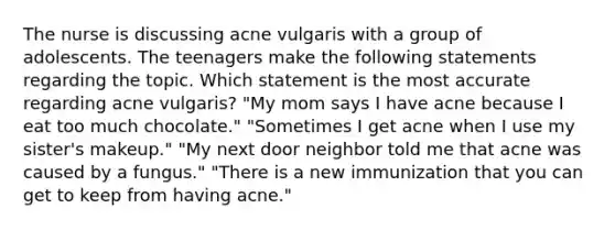 The nurse is discussing acne vulgaris with a group of adolescents. The teenagers make the following statements regarding the topic. Which statement is the most accurate regarding acne vulgaris? "My mom says I have acne because I eat too much chocolate." "Sometimes I get acne when I use my sister's makeup." "My next door neighbor told me that acne was caused by a fungus." "There is a new immunization that you can get to keep from having acne."