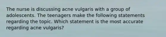 The nurse is discussing acne vulgaris with a group of adolescents. The teenagers make the following statements regarding the topic. Which statement is the most accurate regarding acne vulgaris?