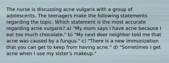 The nurse is discussing acne vulgaris with a group of adolescents. The teenagers make the following statements regarding the topic. Which statement is the most accurate regarding acne vulgaris? a) "My mom says I have acne because I eat too much chocolate." b) "My next door neighbor told me that acne was caused by a fungus." c) "There is a new immunization that you can get to keep from having acne." d) "Sometimes I get acne when I use my sister's makeup."