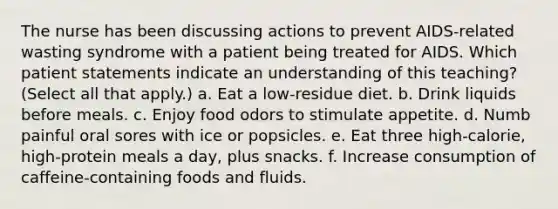 The nurse has been discussing actions to prevent AIDS-related wasting syndrome with a patient being treated for AIDS. Which patient statements indicate an understanding of this teaching? (Select all that apply.) a. Eat a low-residue diet. b. Drink liquids before meals. c. Enjoy food odors to stimulate appetite. d. Numb painful oral sores with ice or popsicles. e. Eat three high-calorie, high-protein meals a day, plus snacks. f. Increase consumption of caffeine-containing foods and fluids.