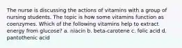 The nurse is discussing the actions of vitamins with a group of nursing students. The topic is how some vitamins function as coenzymes. Which of the following vitamins help to extract energy from glucose? a. niacin b. beta-carotene c. folic acid d. pantothenic acid