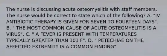 The nurse is discussing acute osteomyelitis with staff members. The nurse would be correct to state which of the following? A. "IV ANTIBIOTIC THERAPY IS GIVEN FOR SEVEN TO FOURTEEN DAYS". B. " THE MOST COMMON CAUSE OF ACUTE OSTEOMYELITIS IS A VIRUS". C. " A FEVER IS PRESENT WITH TEMPERATURES TYPICALLY GREATER THAN 101 F". D. " PETECHIAE ON THE AFFECTED EXTREMITY IS A COMMON FINDING".