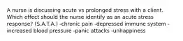 A nurse is discussing acute vs prolonged stress with a client. Which effect should the nurse identify as an acute stress response? (S.A.T.A.) -chronic pain -depressed immune system -increased blood pressure -panic attacks -unhappiness